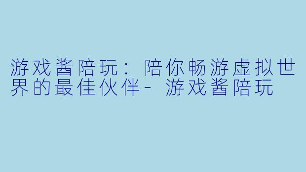 游戏酱陪玩：陪你畅游虚拟世界的最佳伙伴-游戏酱陪玩
