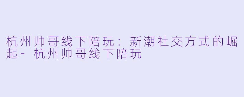 杭州帅哥线下陪玩：新潮社交方式的崛起-杭州帅哥线下陪玩