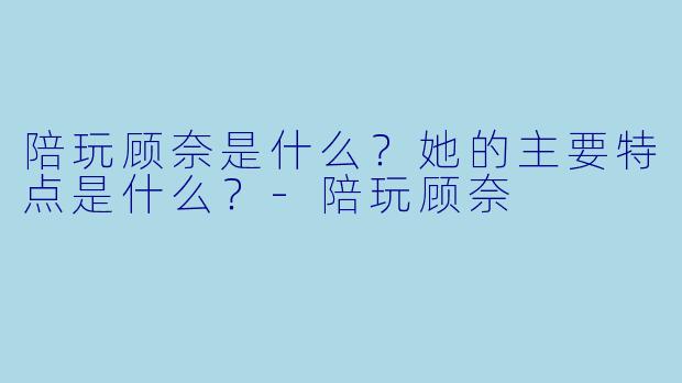 陪玩顾奈是什么？她的主要特点是什么？-陪玩顾奈