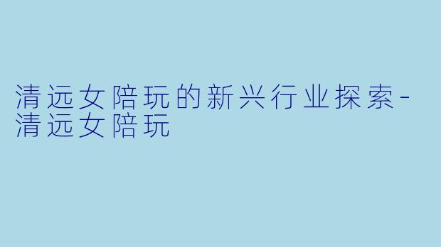 清远女陪玩的新兴行业探索-清远女陪玩