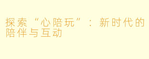 探索“心陪玩”：新时代的陪伴与互动