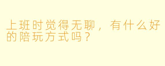 上班时觉得无聊，有什么好的陪玩方式吗？