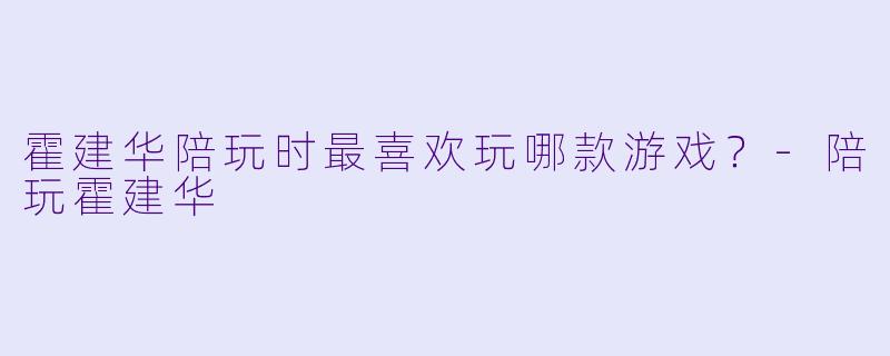 霍建华陪玩时最喜欢玩哪款游戏？-陪玩霍建华