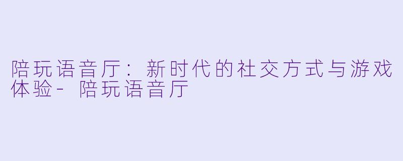陪玩语音厅:新时代的社交方式与游戏体验