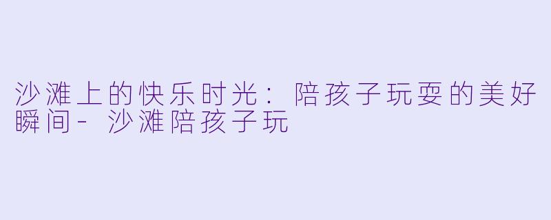 沙滩上的快乐时光：陪孩子玩耍的美好瞬间-沙滩陪孩子玩