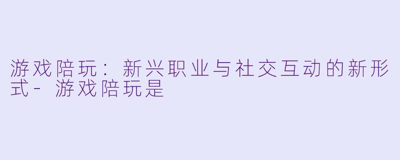 游戏陪玩：新兴职业与社交互动的新形式-游戏陪玩是