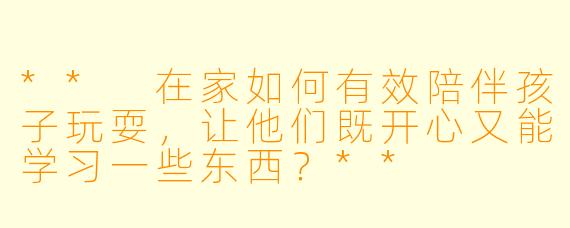 ** 在家如何有效陪伴孩子玩耍，让他们既开心又能学习一些东西？**