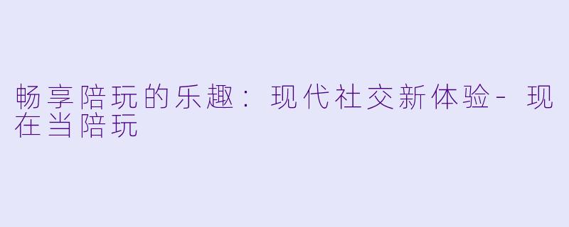 畅享陪玩的乐趣：现代社交新体验-现在当陪玩