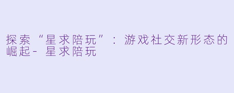 探索“星求陪玩”：游戏社交新形态的崛起-星求陪玩