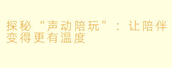探秘“声动陪玩”：让陪伴变得更有温度