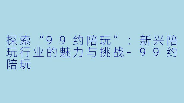探索“99约陪玩”：新兴陪玩行业的魅力与挑战-99约陪玩