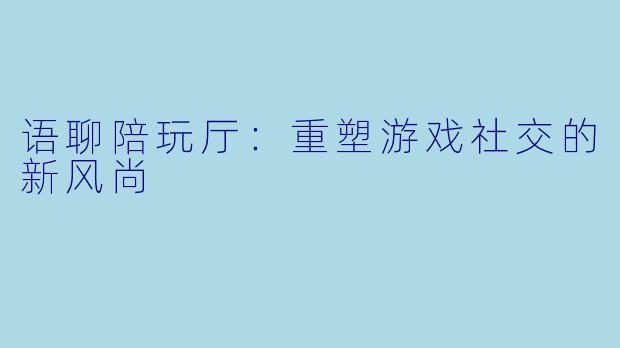 语聊陪玩厅：重塑游戏社交的新风尚