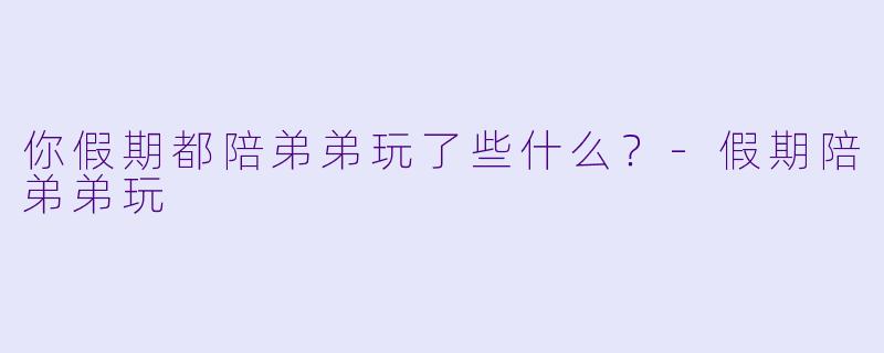 你假期都陪弟弟玩了些什么？-假期陪弟弟玩