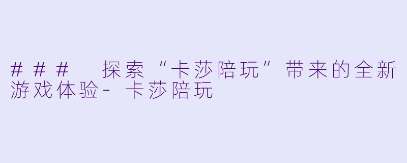 ### 探索“卡莎陪玩”带来的全新游戏体验-卡莎陪玩
