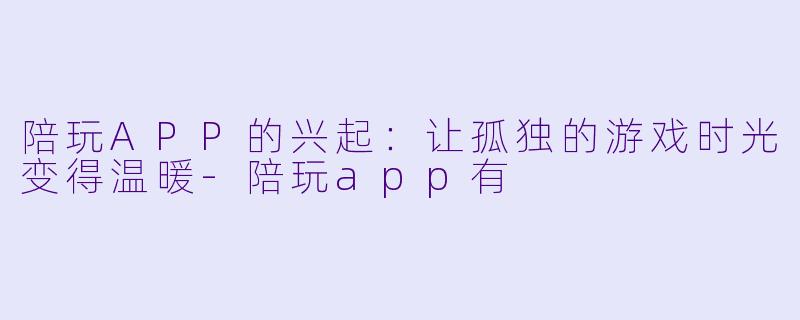 陪玩APP的兴起：让孤独的游戏时光变得温暖-陪玩app有
