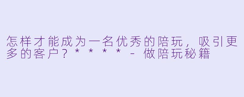 怎样才能成为一名优秀的陪玩,吸引更多的客户?****