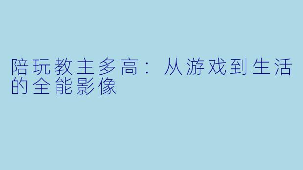 陪玩教主多高：从游戏到生活的全能影像