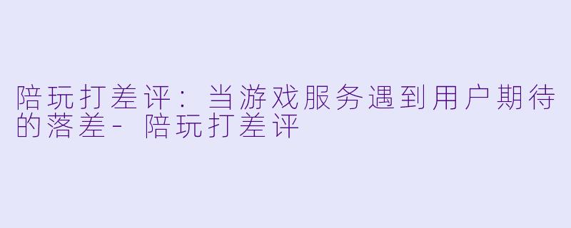 陪玩打差评：当游戏服务遇到用户期待的落差-陪玩打差评
