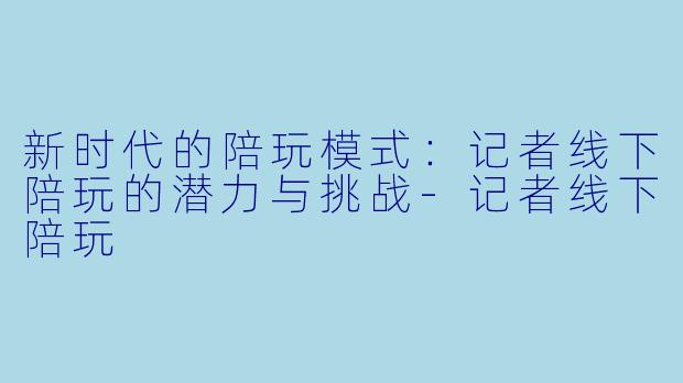 新时代的陪玩模式：记者线下陪玩的潜力与挑战-记者线下陪玩