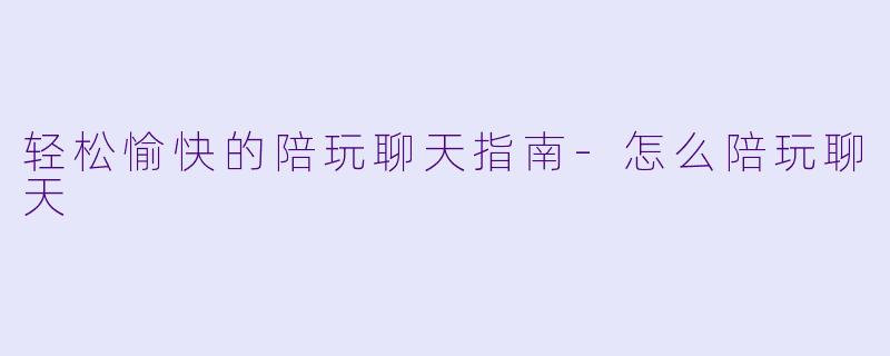 轻松愉快的陪玩聊天指南-怎么陪玩聊天