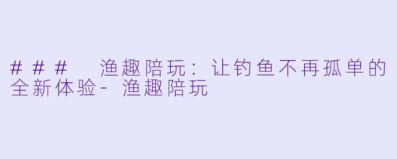 ### 渔趣陪玩：让钓鱼不再孤单的全新体验-渔趣陪玩