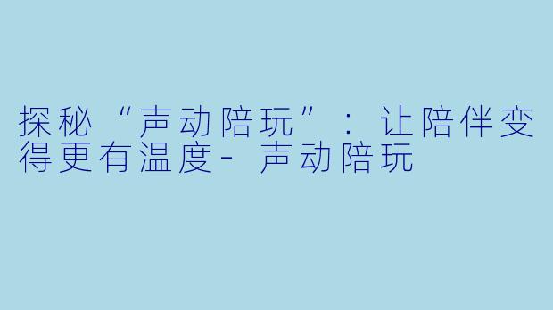 探秘“声动陪玩”:让陪伴变得更有温度