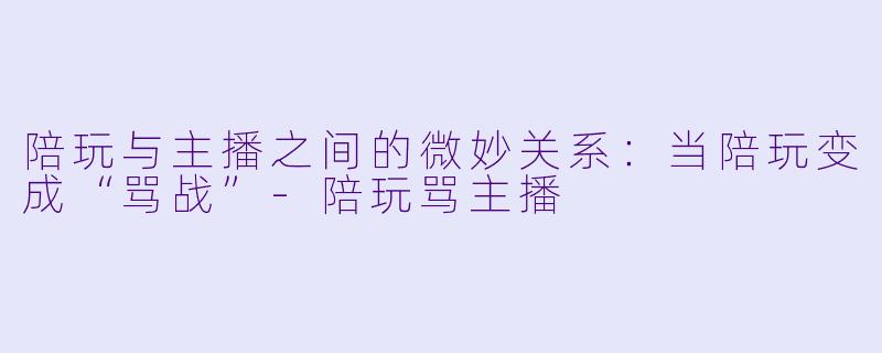 陪玩与主播之间的微妙关系:当陪玩变成“骂战”