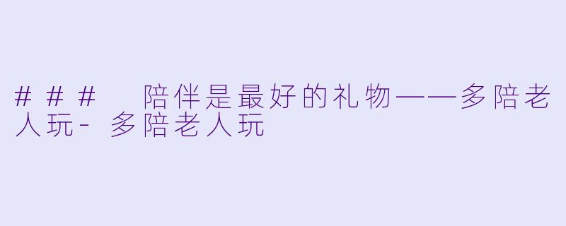 ### 陪伴是最好的礼物——多陪老人玩-多陪老人玩