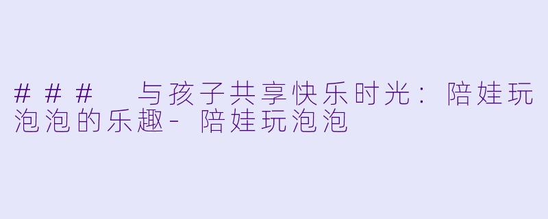 ### 与孩子共享快乐时光：陪娃玩泡泡的乐趣-陪娃玩泡泡