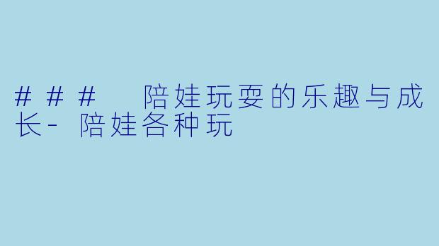 ### 陪娃玩耍的乐趣与成长-陪娃各种玩