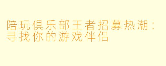 陪玩俱乐部王者招募热潮：寻找你的游戏伴侣