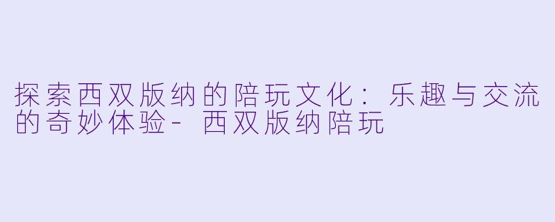 探索西双版纳的陪玩文化：乐趣与交流的奇妙体验-西双版纳陪玩