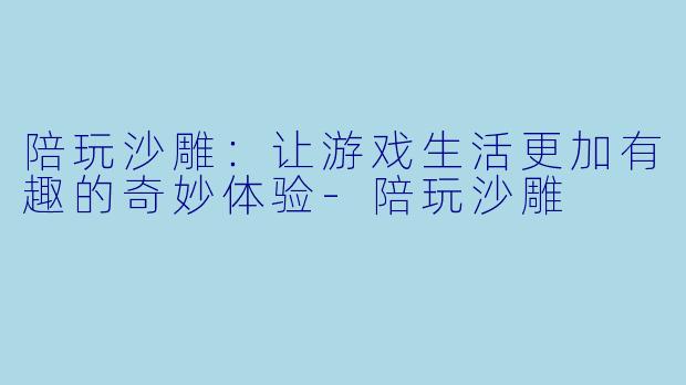 陪玩沙雕：让游戏生活更加有趣的奇妙体验