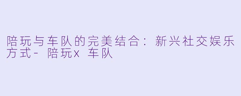 陪玩与车队的完美结合：新兴社交娱乐方式-陪玩x车队