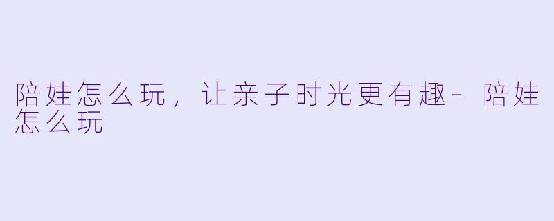 陪娃怎么玩，让亲子时光更有趣-陪娃怎么玩