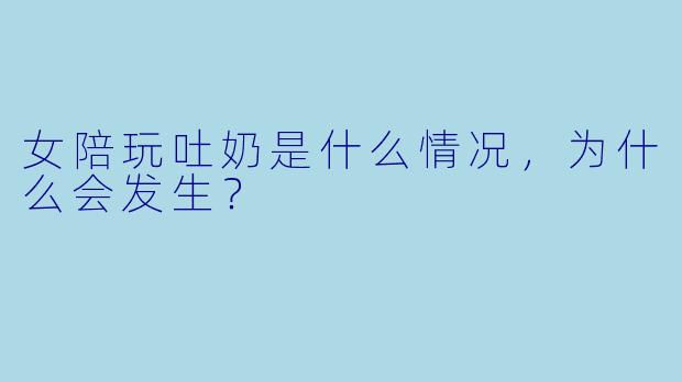 女陪玩吐奶是什么情况，为什么会发生？