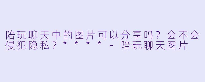 陪玩聊天中的图片可以分享吗?会不会侵犯隐私?****