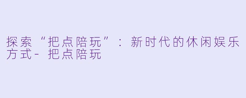 探索“把点陪玩”：新时代的休闲娱乐方式-把点陪玩