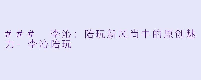 ### 李沁：陪玩新风尚中的原创魅力-李沁陪玩