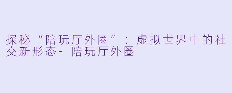 探秘“陪玩厅外圈”：虚拟世界中的社交新形态-陪玩厅外圈