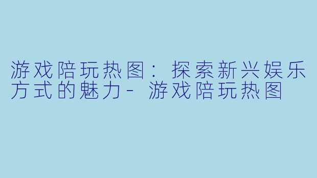 游戏陪玩热图：探索新兴娱乐方式的魅力-游戏陪玩热图