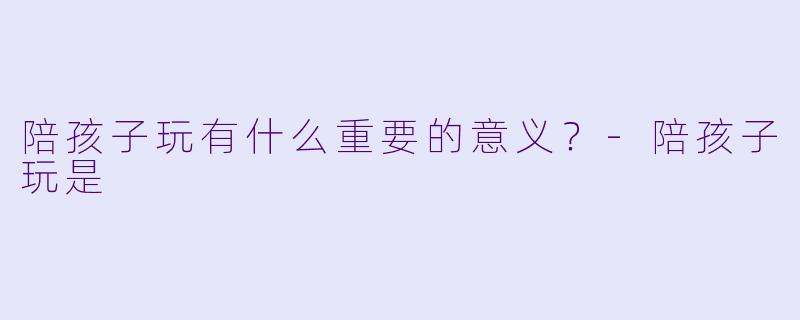 陪孩子玩有什么重要的意义？-陪孩子玩是