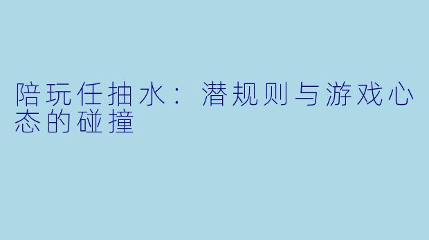 陪玩任抽水：潜规则与游戏心态的碰撞