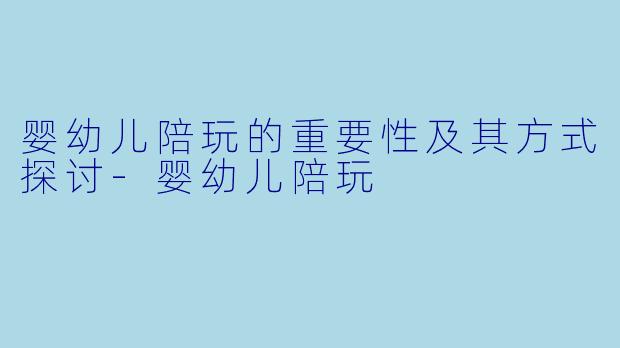 婴幼儿陪玩的重要性及其方式探讨-婴幼儿陪玩