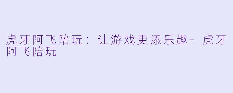虎牙阿飞陪玩:让游戏更添乐趣