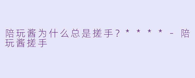 陪玩酱为什么总是搓手？****-陪玩酱搓手