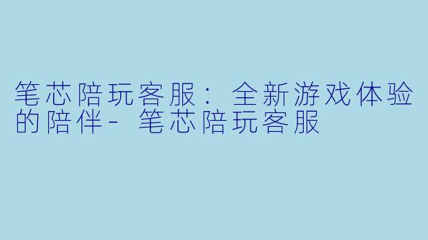 笔芯陪玩客服：全新游戏体验的陪伴-笔芯陪玩客服