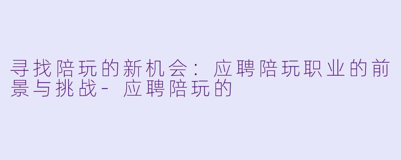 寻找陪玩的新机会：应聘陪玩职业的前景与挑战-应聘陪玩的