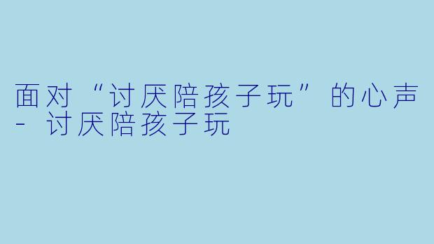 面对“讨厌陪孩子玩”的心声-讨厌陪孩子玩