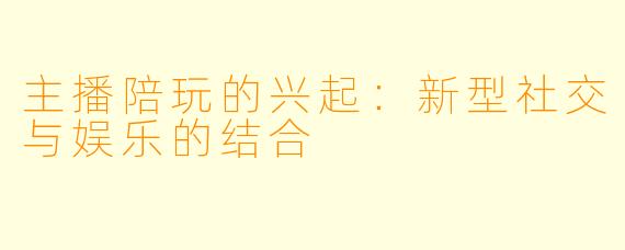 主播陪玩的兴起：新型社交与娱乐的结合